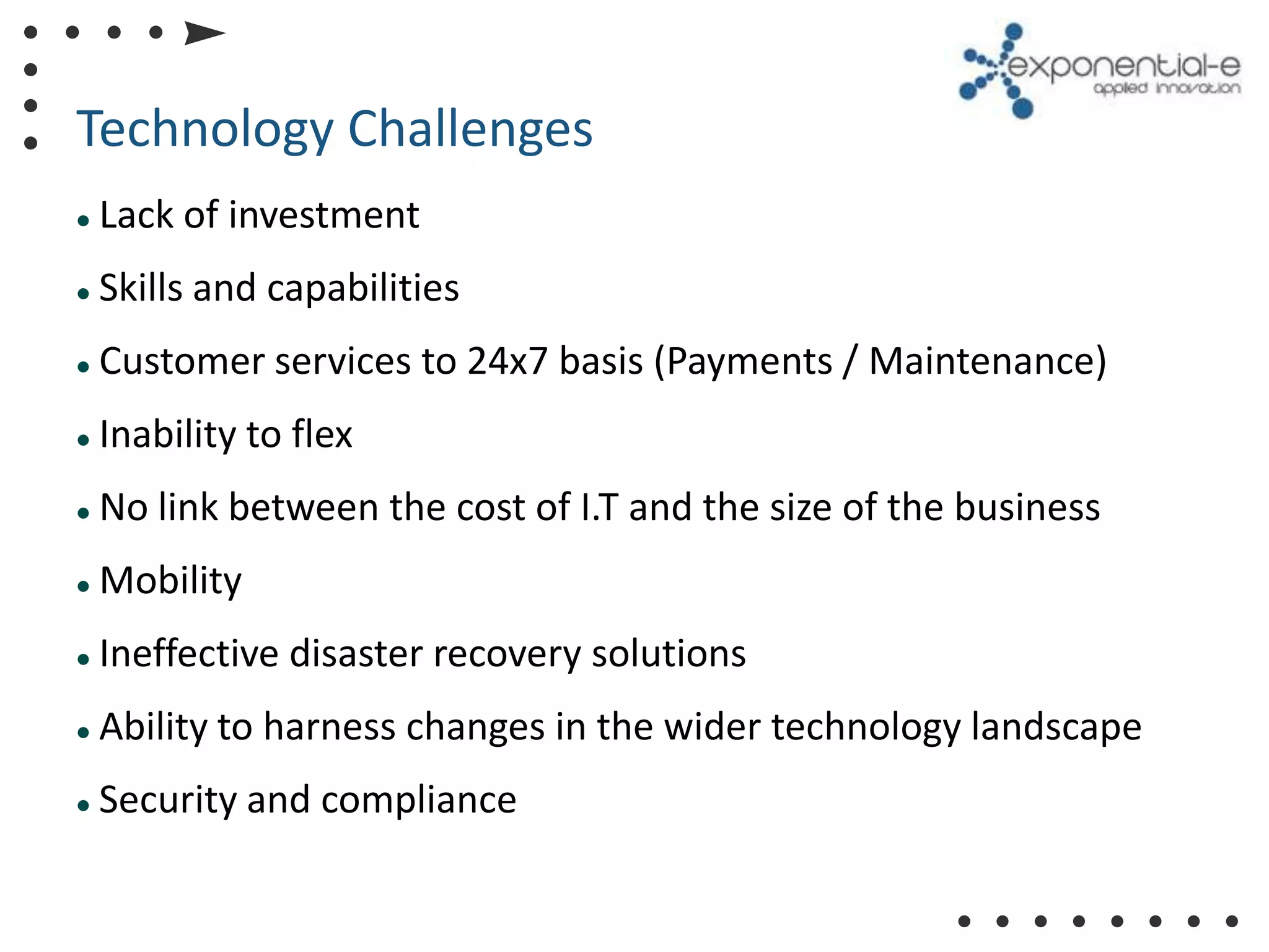 Technology Challenges
   Lack of investment
   Skills and capabilities
   Customer services to 24x7 basis (Payments / Maintenance)
   Inability to flex
   No link between the cost of I.T and the size of the business
   Mobility
   Ineffective disaster recovery solutions
   Ability to harness changes in the wider technology landscape
   Security and compliance
 