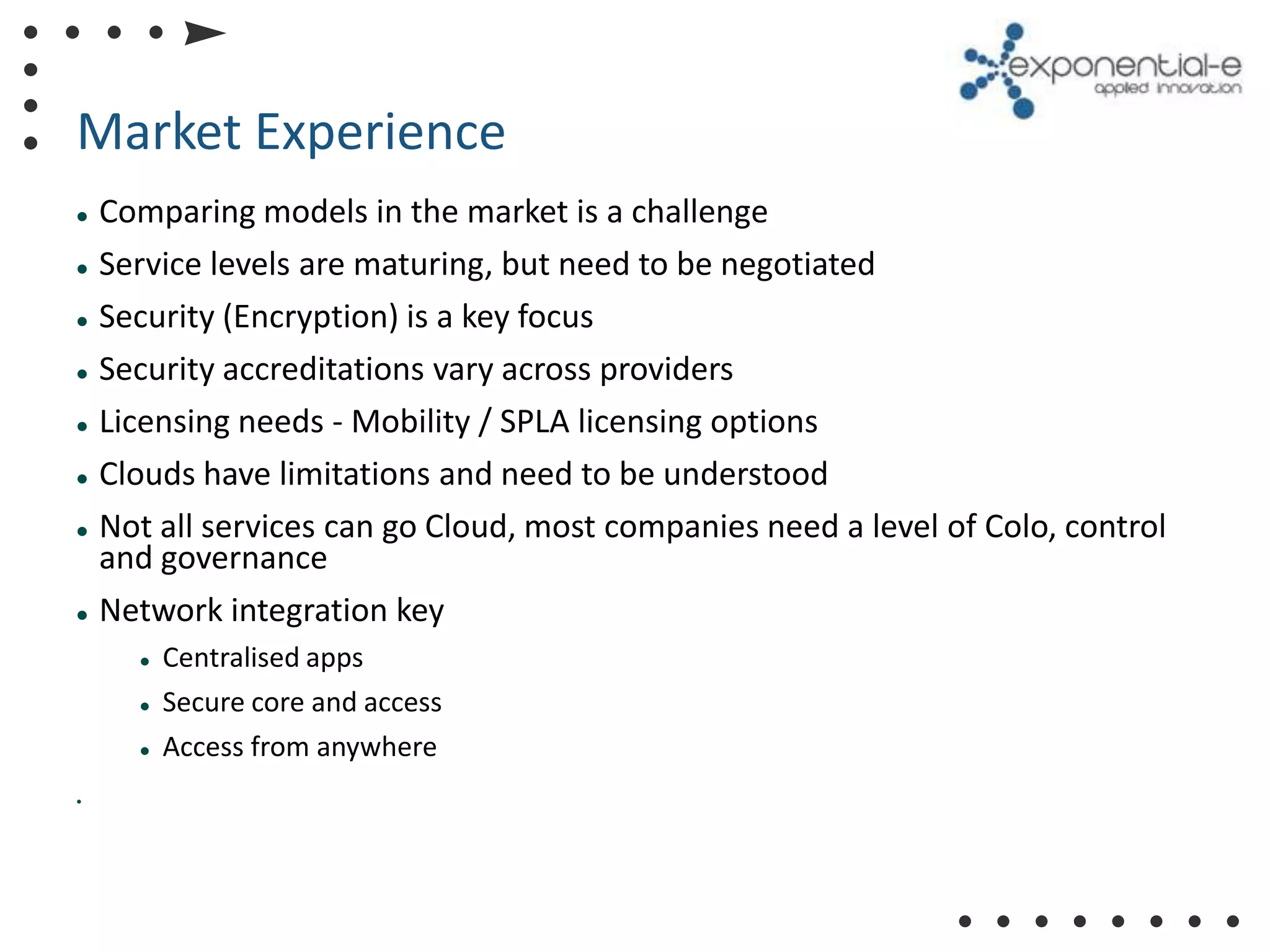 Market Experience
   Comparing models in the market is a challenge
   Service levels are maturing, but need to be negotiated
   Security (Encryption) is a key focus
   Security accreditations vary across providers
   Licensing needs - Mobility / SPLA licensing options
   Clouds have limitations and need to be understood
   Not all services can go Cloud, most companies need a level of Colo, control
    and governance
   Network integration key
         Centralised apps
         Secure core and access
         Access from anywhere
•
 