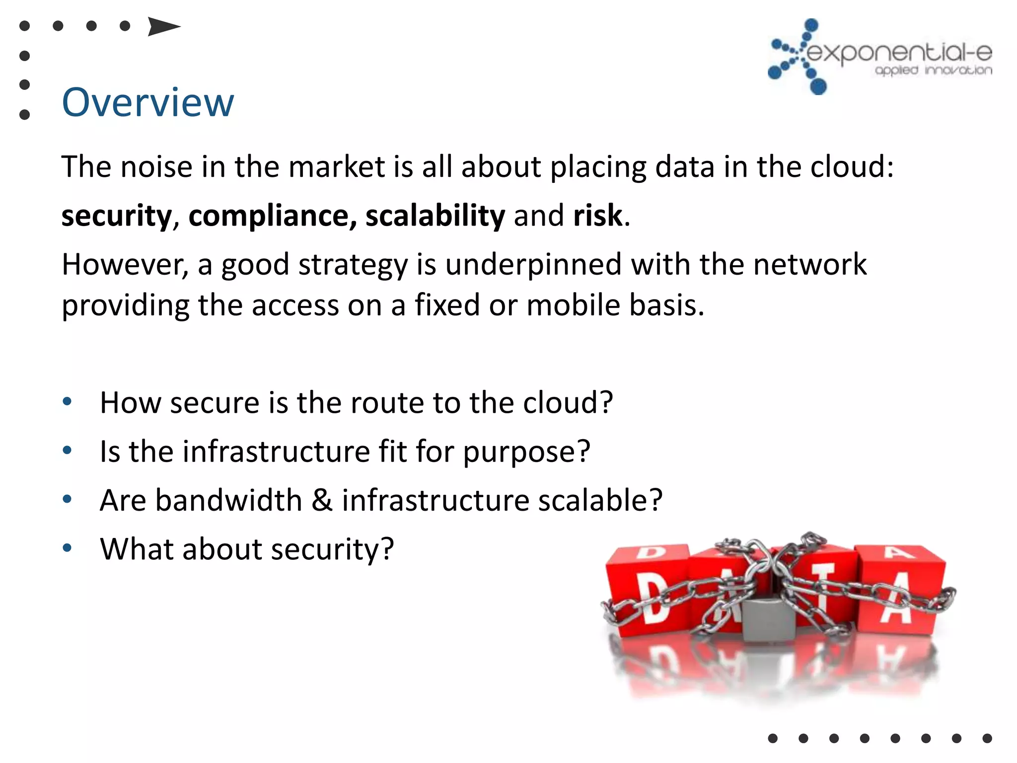 Overview
The noise in the market is all about placing data in the cloud:
security, compliance, scalability and risk.
However, a good strategy is underpinned with the network
providing the access on a fixed or mobile basis.

•   How secure is the route to the cloud?
•   Is the infrastructure fit for purpose?
•   Are bandwidth & infrastructure scalable?
•   What about security?
 