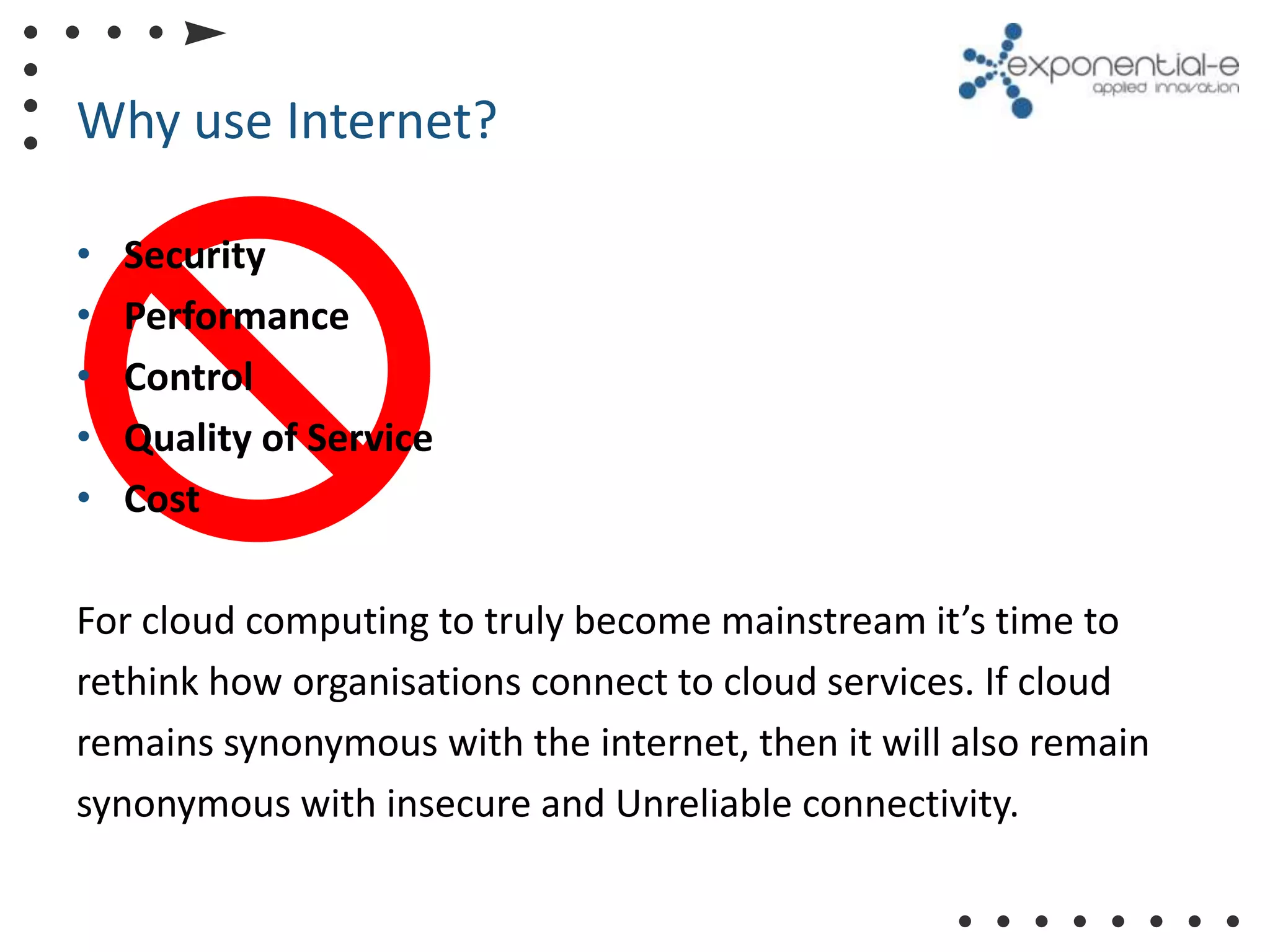 Why use Internet?

•   Security
•   Performance
•   Control
•   Quality of Service
•   Cost

For cloud computing to truly become mainstream it’s time to
rethink how organisations connect to cloud services. If cloud
remains synonymous with the internet, then it will also remain
synonymous with insecure and Unreliable connectivity.
 