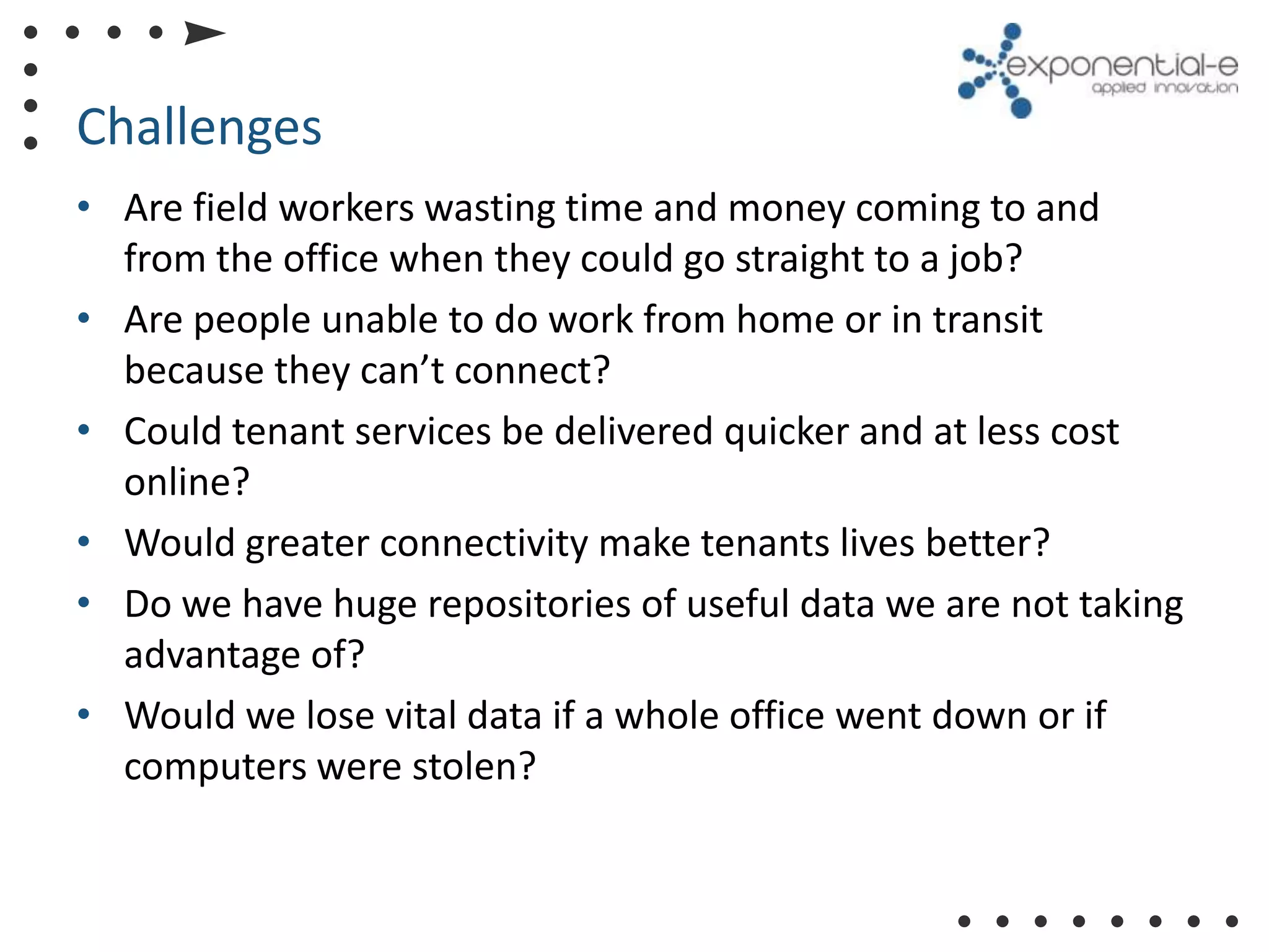 Challenges
• Are field workers wasting time and money coming to and
  from the office when they could go straight to a job?
• Are people unable to do work from home or in transit
  because they can’t connect?
• Could tenant services be delivered quicker and at less cost
  online?
• Would greater connectivity make tenants lives better?
• Do we have huge repositories of useful data we are not taking
  advantage of?
• Would we lose vital data if a whole office went down or if
  computers were stolen?
 