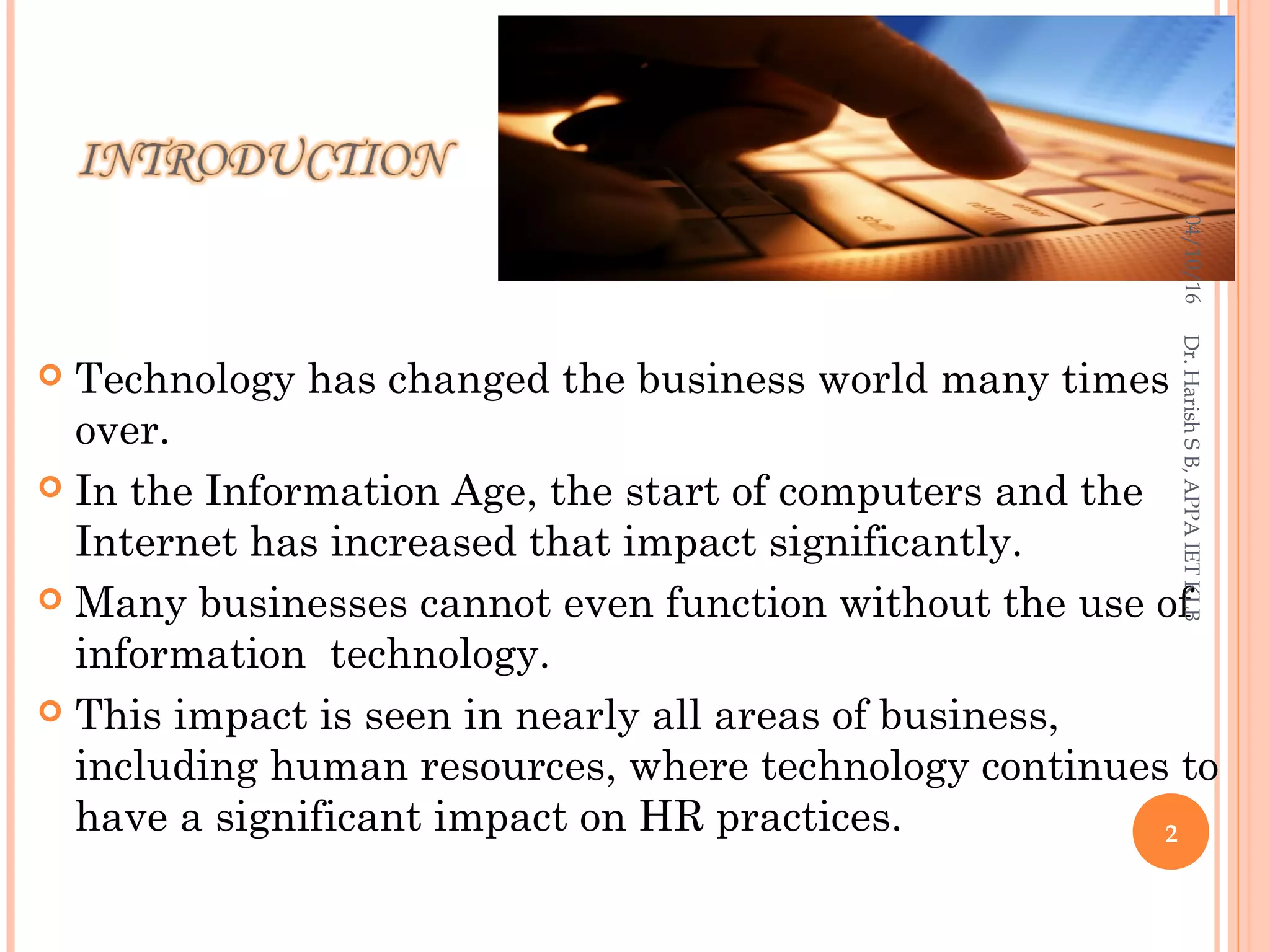  Technology has changed the business world many times
over.
 In the Information Age, the start of computers and the
Internet has increased that impact significantly.
 Many businesses cannot even function without the use of
information technology.
 This impact is seen in nearly all areas of business,
including human resources, where technology continues to
have a significant impact on HR practices.
04/10/16
2
Dr.HarishSB,APPAIETKLB
 