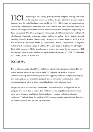 HCL                Technologies are a leading global IT services company, working with clients
                   in the areas that impact and redefine the core of their businesses. Since its
inception into the global landscape after its IPO in 1999, HCL focuses on 'transformational
outsourcing', underlined by innovation and value creation, and offers integrated portfolio of
services including software-led IT solutions, remote infrastructure management, engineering and
R&D services and BPO. HCL leverages its extensive global offshore infrastructure and network
of offices in 20 countries to provide holistic, multi-service delivery in key industry verticals
including Financial Services, Manufacturing, Aerospace & Defense, Telecom, Retail & CPG,
Life Sciences & Healthcare, Media & Entertainment, Travel, Transportation & Logistics,
Automotive, Government, Energy & Utilities. HCL takes pride in its philosophy of 'Employee
First' which empowers 54,026 transformers to create a real value for the customers. HCL
Technologies, along with its subsidiaries, had consolidated revenues of     US$ 2.0 billion (Rs.
9,842 crores), as on 31st March 2009.


NATASHA

She is the most popular lady at HCL with her own website on the company's Intranet. Her job
profile is crucial: she is the team mascot for HCL's Employee HR Services group and
communicates daily with each employee on what's happening within the company in a language
they understand and in a format they can easily access. Impersonal communication on HR
policies can become a drag at times; Natasha has helped give it a humane touch.

The process serves two objectives: it enables HCL to communicate to its employees that the
company cares and is there to help on their problems. She has helped the organization reduce
paper and printing cost tangibly and the time and energy spent on explaining policies to
employees. This has reduced the workload of HR department and the tool can handle four times
the number of queries with the same HR headcount.
 