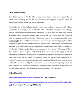 Scope for Improvement:

Post the introduction of Natasha, it has become simpler for the employees to regularly have a
check on the company policies that are available to the employees in general across the
organization, barring, gender, age, and the designation.

But this has led to Natasha being uploaded with a huge database of documents with policies
explained in it. An employee first need to filter out the policy he is looking out for and then go
through single or multiple pages of PDF documents. The issue starts here when there are still
doubts and also an employee is not clear about the exception cases that are applicable to him and
also the repercussions of exercising one policy or the other for any transaction that takes place.
For Example: There are different categories of leaves available in different geographies and an
employee is applicable to different categories at different times. On reading the policy he gets an
overview of the entire policy but many a times there are still doubts about his/her leave balance.
To clear this he/she approaches their respective manager or their respective HR managers. This is
then explained person to person and clarified. This process utilizes the employee and the
manager / hr time which could be directed to more strategic objectives which would contribute to
increasing the top line or reducing the bottom line rather than spending time in explaining the
results of various employees on exercising a policy. Sometimes the implications are very simple
and still the employee would prefer hearing it face to face rather than interpreting it from the
PDF. There are also cases where the employee would not be very comfortable in approaching the
HR and discuss any issues with them due to the pre conceived wrong HR notions.

Related Research:

http://www.gridpay.com.au/pdf/HRISbenefits.pdf - HR Automation

http://www.hrinformationsolutions.com/images/CostSavingsInAutomatingHRAndBenefits.
pdf - Cost Savings in Automating HR&benefits
 