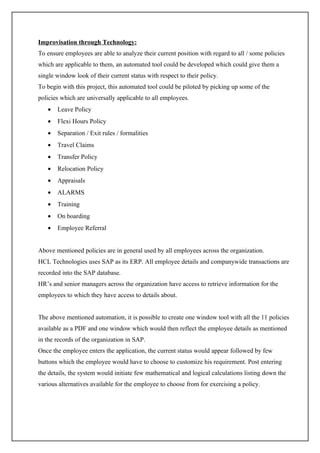 Improvisation through Technology:
To ensure employees are able to analyze their current position with regard to all / some policies
which are applicable to them, an automated tool could be developed which could give them a
single window look of their current status with respect to their policy.
To begin with this project, this automated tool could be piloted by picking up some of the
policies which are universally applicable to all employees.
   •   Leave Policy
   •   Flexi Hours Policy
   •   Separation / Exit rules / formalities
   •   Travel Claims
   •   Transfer Policy
   •   Relocation Policy
   •   Appraisals
   •   ALARMS
   •   Training
   •   On boarding
   •   Employee Referral


Above mentioned policies are in general used by all employees across the organization.
HCL Technologies uses SAP as its ERP. All employee details and companywide transactions are
recorded into the SAP database.
HR’s and senior managers across the organization have access to retrieve information for the
employees to which they have access to details about.


The above mentioned automation, it is possible to create one window tool with all the 11 policies
available as a PDF and one window which would then reflect the employee details as mentioned
in the records of the organization in SAP.
Once the employee enters the application, the current status would appear followed by few
buttons which the employee would have to choose to customize his requirement. Post entering
the details, the system would initiate few mathematical and logical calculations listing down the
various alternatives available for the employee to choose from for exercising a policy.
 