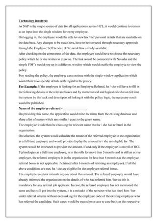 Technology involved:
As SAP is the single source of data for all applications across HCL, it would continue to remain
as an input into the single window for every employee.
On logging in, the employee would be able to view his / her personal details that are available on
the data base. Any changes to be made here, have to be corrected through necessary approvals
through the Employee Self Service (ESS) workflow already available.
After checking on the correctness of the data, the employee would have to choose the necessary
policy which he or she wishes to exercise. The link would be connected with Natasha and the
simple PDF’s would pop up in a different window which would enable the employee to view the
policy.
Post reading the policy, the employee can continue with the single window application which
would then have specific details with regard to the policy.
For Example: If the employee is looking for an Employee Referral, he / she will have to fill in
the following details in the relevant boxes and by mathematical and logical calculation fed into
the system by the back end developers of linking it with the policy logic, the necessary result
would be published.
Name of the employee referred - _______________
On providing this name, the application would mine the name from the existing database and
share a list of names which are similar / exact to the given name.
The employee would then be choosing the relevant name that he / she had referred in the
organization.
On selection, the system would calculate the tenure of the referred employee in the organization
as a full time employee and would provide display the amount he / she are eligible for. The
system would be instructed to provide the amount, if and only if the employee is on roll of HCL
Technologies as a full time employee, is in the rolls for more than 3 months and is still an active
employee, the referred employee is in the organization for less than 6 months (as the employee
referral bonus is not applicable if claimed after 6 months of referring an employee). If all the
above conditions are met, he / she are eligible for the employee referral bonus.
The employee need not intimate anyone about this amount. The referred employee would have
already informed the organization on the details of who had referred him / her as this is
mandatory for any referral job applicant. In case, the referred employee has not mentioned the
same and has still got into the system, it is a mistake of the recruiter who has hired him / her
under referral scheme without even asking for the employee code of the existing employee who
has referred the candidate. Such cases would be treated on a case to case basis as the respective
 