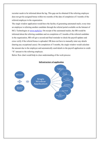 recruiter needs to be informed about the lag. This gap can be obtained if the referring employee
does not get his assigned bonus within two months of the date of completion of 3 months of the
referred employee in the organization.
The single window application would have the facility of generating automated mails; every time
an employee is referring another candidate through the referral portal available on the Intranet of
HCL Technologies at www.myhcl.in. On receipt of the automated mailer, the HR would be
informed about the referring candidate and on completion of 3 months of the referred candidate
in the organization, HR will get a second and final reminder to check the payroll updates and
cross verify if the referral bonus is uploaded. HR does not have to manually enter any details
(barring any exceptional cases). On completion of 3 months, the single window would calculate
the amount due to the employee and automatically send details to the payroll application to credit
“X” amount to the referring employee.
Below flow chart would help in clear understanding of the work process:


                                  Infrastructure of application
 
