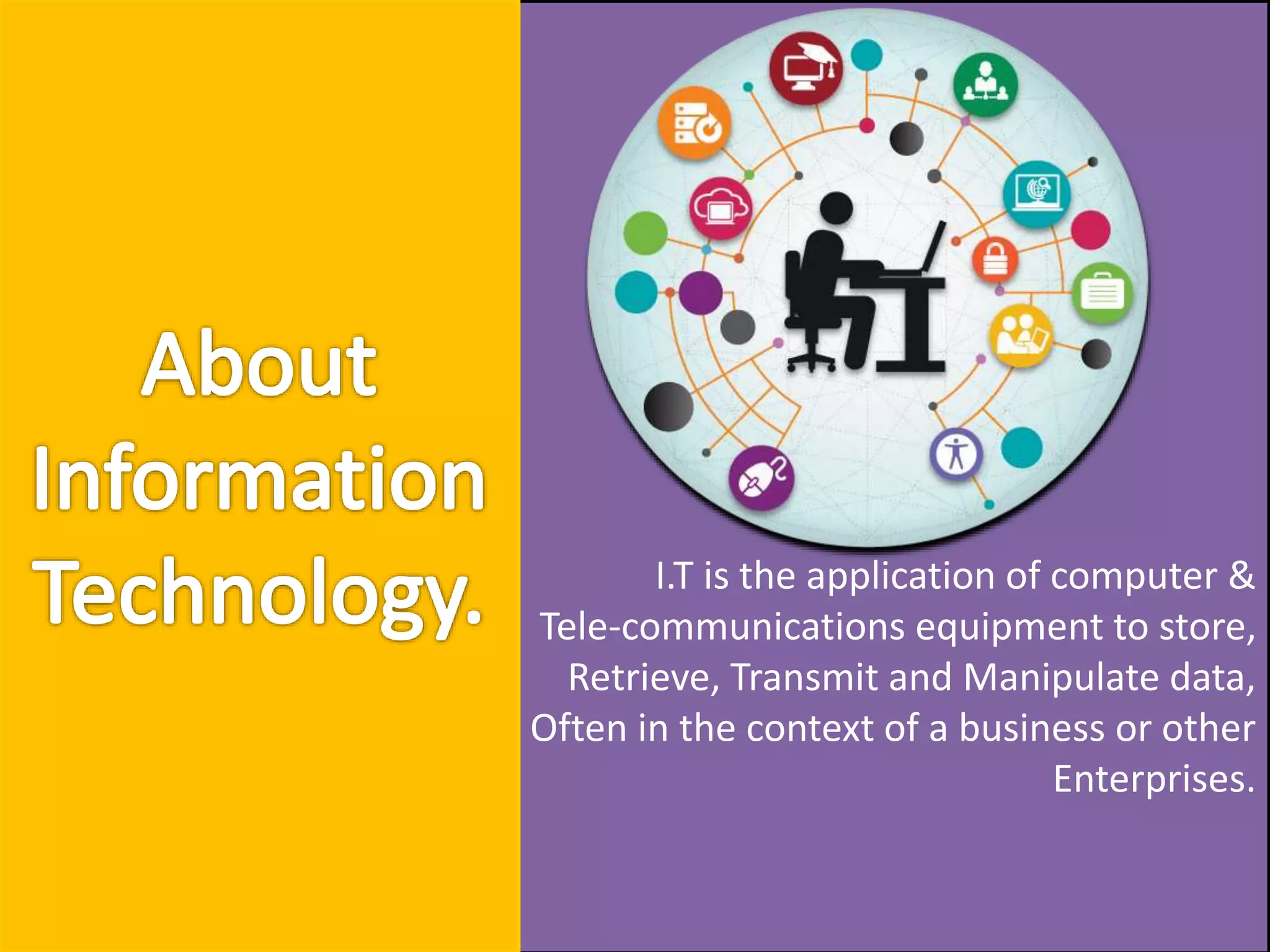 I.T is the application of computer &
Tele-communications equipment to store,
Retrieve, Transmit and Manipulate data,
Often in the context of a business or other
Enterprises.
 