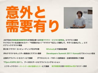 意外と
 需要有り
ASTEM(京都高度技術研究所)が京都企業への京都クラウド・ビジネス研究会」にてゲスト講演
マイクロソフト社主催のセミナー「今更聞けない！ クラウド を正しく理解して、今すぐに始めよう。」にて
パブリッククラウド解説

第２回 クラウド コンピューティングEXPO春      NCstudyにて勉強会講師

IPAクラウドセキュリティ勉強会にてゲスト講師      Developers Summit 2011 Kansaiにてセッション担当

企業内プライベートセミナーにて講師      ITマネジメント・サポート協同組合・主催有償研修にて講師

「ITpro EXPO 2011」 ブース内ステージにてライトニングセッション

 ニフティクラウド・パートナー向け技術セミナーにて講師      地方経産局主催の地域SIer向けセミナー講師
 