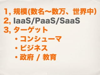 1, 規模(数名∼数万、世界中）
2, IaaS/PaaS/SaaS
3, ターゲット
  ・コンシューマ
  ・ビジネス
 ・政府 / 教育
 