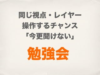 同じ視点・レイヤー
 操作するチャンス
 「今更聞けない」

 勉強会
 