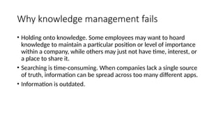 Why knowledge management fails
• Holding onto knowledge. Some employees may want to hoard
knowledge to maintain a particular position or level of importance
within a company, while others may just not have time, interest, or
a place to share it.
• Searching is time-consuming. When companies lack a single source
of truth, information can be spread across too many different apps.
• Information is outdated.
 