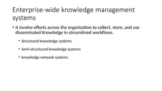 Enterprise-wide knowledge management
systems
• It involve efforts across the organization to collect, store, and use
disseminated Knowledge in streamlined workflows.
• Structured knowledge systems
• Semi-structured knowledge systems
• knowledge network systems
 
