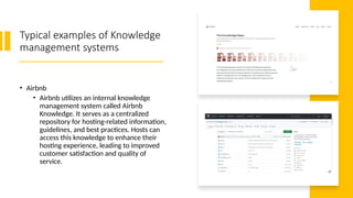 Typical examples of Knowledge
management systems
• Airbnb
• Airbnb utilizes an internal knowledge
management system called Airbnb
Knowledge. It serves as a centralized
repository for hosting-related information,
guidelines, and best practices. Hosts can
access this knowledge to enhance their
hosting experience, leading to improved
customer satisfaction and quality of
service.
 