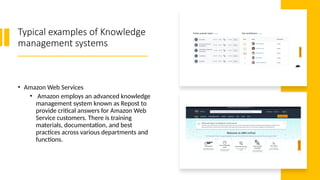Typical examples of Knowledge
management systems
• Amazon Web Services
• Amazon employs an advanced knowledge
management system known as Repost to
provide critical answers for Amazon Web
Service customers. There is training
materials, documentation, and best
practices across various departments and
functions.
 
