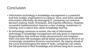 Conclusion
• Information technology in knowledge management is a powerful
tool that enables organizations to capture, store, and share valuable
information effectively. By leveraging IT, companies can enhance
decision-making, foster innovation, and improve efficiency. However,
successful implementation requires a clear strategy, investment in
training, and a culture that values knowledge sharing.
• As technology continues to evolve, the role of information
technology in knowledge management will only grow in importance.
Organizations that embrace these advancements and integrate
them into their KM strategies will be better positioned to thrive in an
increasingly competitive business environment. By staying ahead of
the curve and leveraging the latest IT tools, companies can unlock
the full potential of their knowledge and achieve long-term success.
 