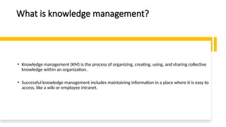 What is knowledge management?
• Knowledge management (KM) is the process of organizing, creating, using, and sharing collective
knowledge within an organization.
• Successful knowledge management includes maintaining information in a place where it is easy to
access, like a wiki or employee intranet.
 