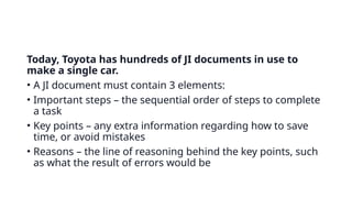 Today, Toyota has hundreds of JI documents in use to
make a single car.
• A JI document must contain 3 elements:
• Important steps – the sequential order of steps to complete
a task
• Key points – any extra information regarding how to save
time, or avoid mistakes
• Reasons – the line of reasoning behind the key points, such
as what the result of errors would be
 