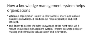 How a knowledge management system helps
organizations
• When an organization is able to easily access, share, and update
business knowledge, it can become more productive and cost-
efficient.
• The ability to access the right knowledge at the right time, via a
robust knowledge management system, informs accurate decision-
making and stimulates collaboration and innovation.
 