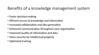 Benefits of a knowledge management system
• Faster decision-making
• Efficient access to knowledge and information
• Increased collaboration and idea generation
• Enhanced communication throughout your organization
• Improved quality of information and data
• More security for intellectual property
• Optimized training
 