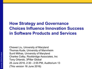 How Strategy and Governance
Choices Influence Innovation Success
in Software Products and Services
Chewei Liu, University of Maryland
Thomas Kude, University of Mannheim
Sunil Mithas, University of Maryland
Charles Colby, Rockbridge Associates, Inc
Tony Orlando, 3Pillar Global
25 June 2016, 2:30 - 2:55 PM, Auditorium 13
(This version 16 June 2016)
Liuetal.2016Frontiers
 
