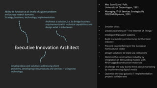 •

Smarter cities
Create awareness of ”The Internet of Things”
Intelligent transport systems
Build traceability architectures for the food
industry

•

Prevent counterfeiting in the European
horticultural sector

•

Design solutions to track sea containers

•
Develop ideas and solutions addressing client
problems, developing new products and services – using new
technology

•

•

Executive Innovation Architect

Managing IT- & Services Strategically
CBS/SIMI Diploma, 2001

•

Architect a solution, i.e. to bridge business
requirements with technical capabilities and
design what is inbetween

•

•

Ability to function at all levels of a given problem
and across several domains:
Strategy, business, technology, implementation

Msc Econ/Cand. Polit.
University of Copenhagen, 1991

Optimze the construction industry by
integration of 3D building models with
RFID-tagged construction materials

•

Challenge the way banks think about marketing
by implementing digital media

•

Optimise the way galactic IT-implementation
projects collaborates

 