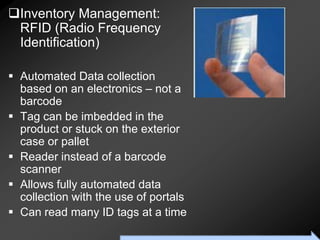 Inventory Management:
 RFID (Radio Frequency
 Identification)

 Automated Data collection
  based on an electronics – not a
  barcode
 Tag can be imbedded in the
  product or stuck on the exterior
  case or pallet
 Reader instead of a barcode
  scanner
 Allows fully automated data
  collection with the use of portals
 Can read many ID tags at a time
                      To Accompany Ritzman & Krajewski, Foundations of Operations Management © 2003 Prentice-Hall, Inc. All rights reserved.
 