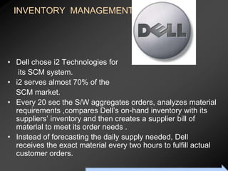INVENTORY MANAGEMENT of




• Dell chose i2 Technologies for
   its SCM system.
• i2 serves almost 70% of the
  SCM market.
• Every 20 sec the S/W aggregates orders, analyzes material
  requirements ,compares Dell’s on-hand inventory with its
  suppliers’ inventory and then creates a supplier bill of
  material to meet its order needs .
• Instead of forecasting the daily supply needed, Dell
  receives the exact material every two hours to fulfill actual
  customer orders.
                       To Accompany Ritzman & Krajewski, Foundations of Operations Management © 2003 Prentice-Hall, Inc. All rights reserved.
 