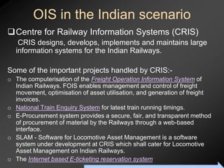 OIS in the Indian scenario
Centre for Railway Information Systems (CRIS)
   CRIS designs, develops, implements and maintains large
  information systems for the Indian Railways.

Some of the important projects handled by CRIS:-
o The computerisation of the Freight Operation Information System of
  Indian Railways. FOIS enables management and control of freight
  movement, optimisation of asset utilisation, and generation of freight
  invoices.
o National Train Enquiry System for latest train running timings.
o E-Procurement system provides a secure, fair, and transparent method
  of procurement of material by the Railways through a web-based
  interface.
o SLAM - Software for Locomotive Asset Management is a software
  system under development at CRIS which shall cater for Locomotive
  Asset Management on Indian Railways.
o The Internet based E-ticketing reservation system
                           To Accompany Ritzman & Krajewski, Foundations of Operations Management © 2003 Prentice-Hall, Inc. All rights reserved.
 