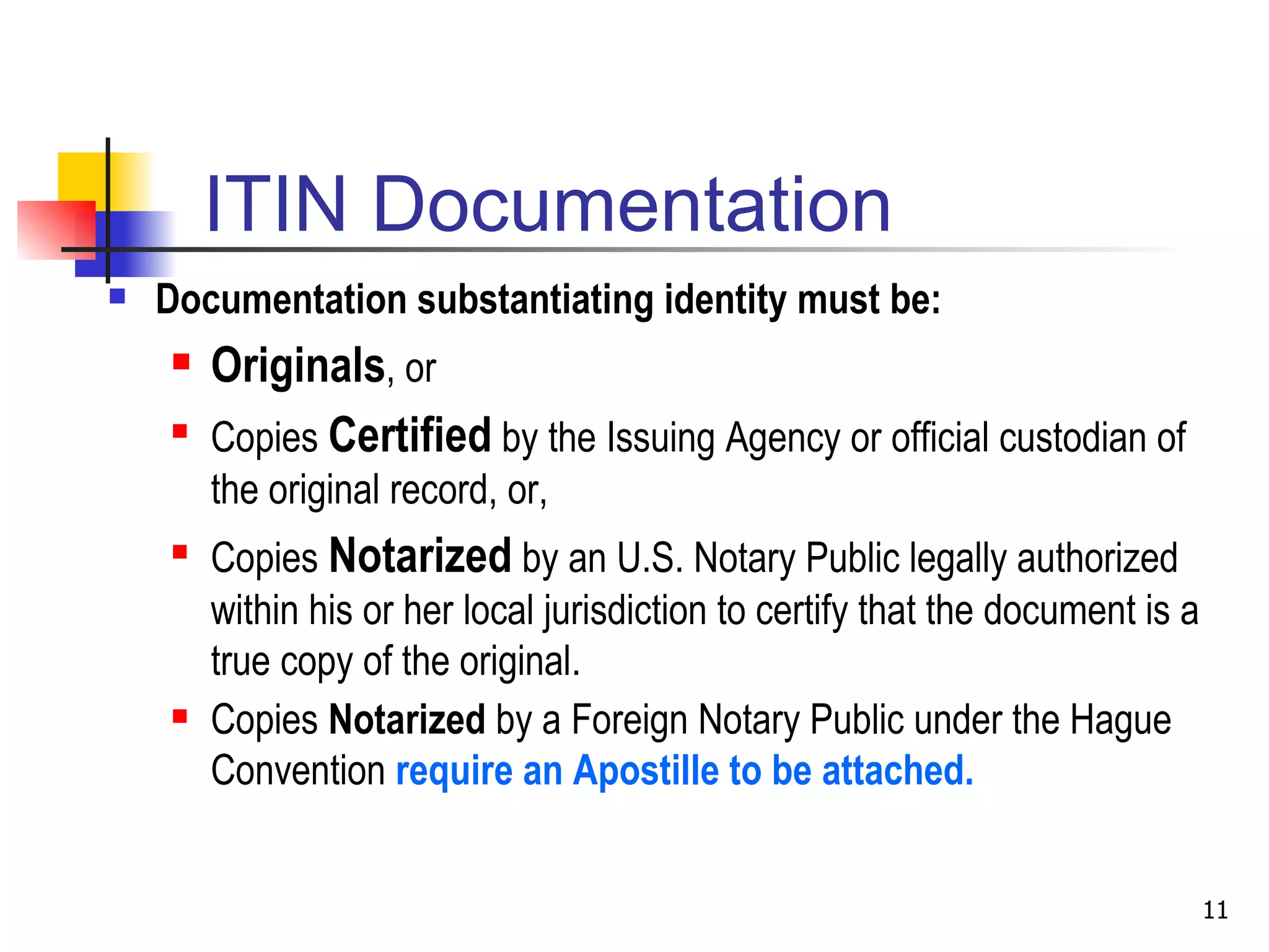 ITIN Documentation Documentation substantiating identity must be: Originals , or Copies  Certified  by the Issuing Agency or official custodian of the original record, or, Copies  Notarized  by an U.S. Notary Public legally authorized within his or her local jurisdiction to certify that the document is a true copy of the original. Copies  Notarized  by a Foreign Notary Public under the Hague Convention  require an Apostille to be attached.    