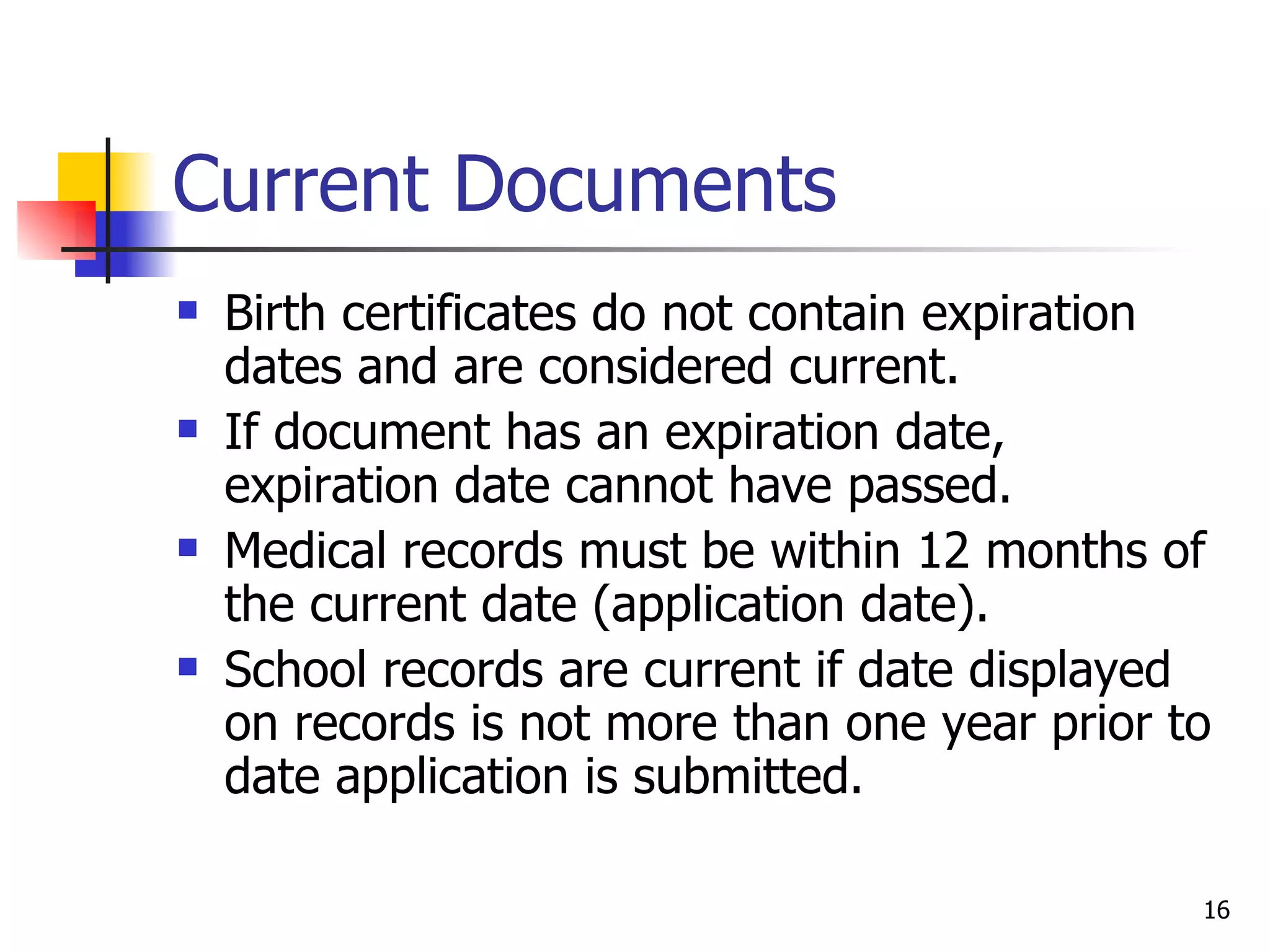 Current Documents Birth certificates do not contain expiration dates and are considered current. If document has an expiration date, expiration date cannot have passed. Medical records must be within 12 months of the current date (application date). School records are current if date displayed on records is not more than one year prior to date application is submitted. 