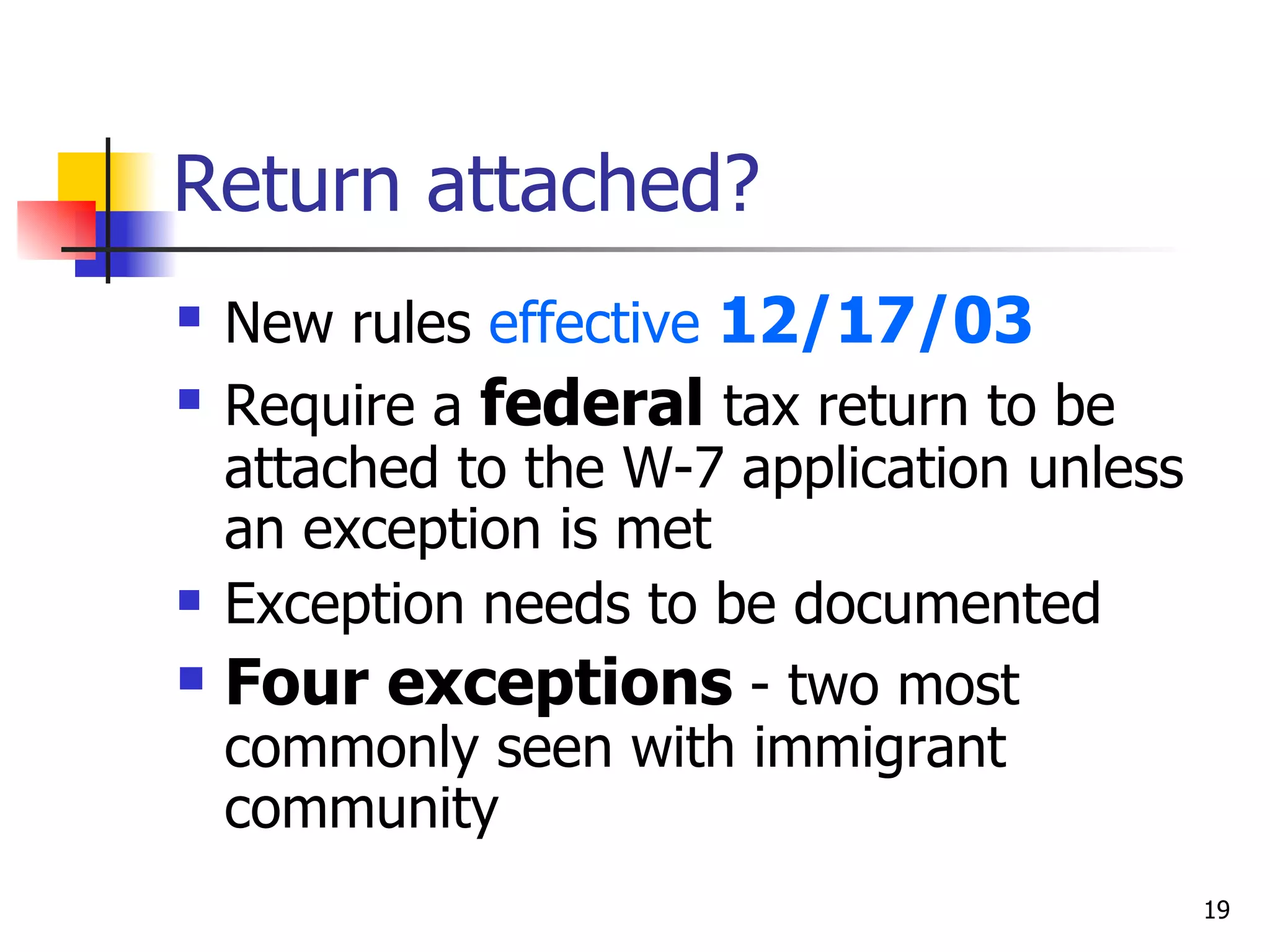 Return attached? New rules  effective  12/17/03 Require a  federal  tax return to be attached to the W-7 application unless an exception is met Exception needs to be documented  Four exceptions  - two most commonly seen with immigrant community  