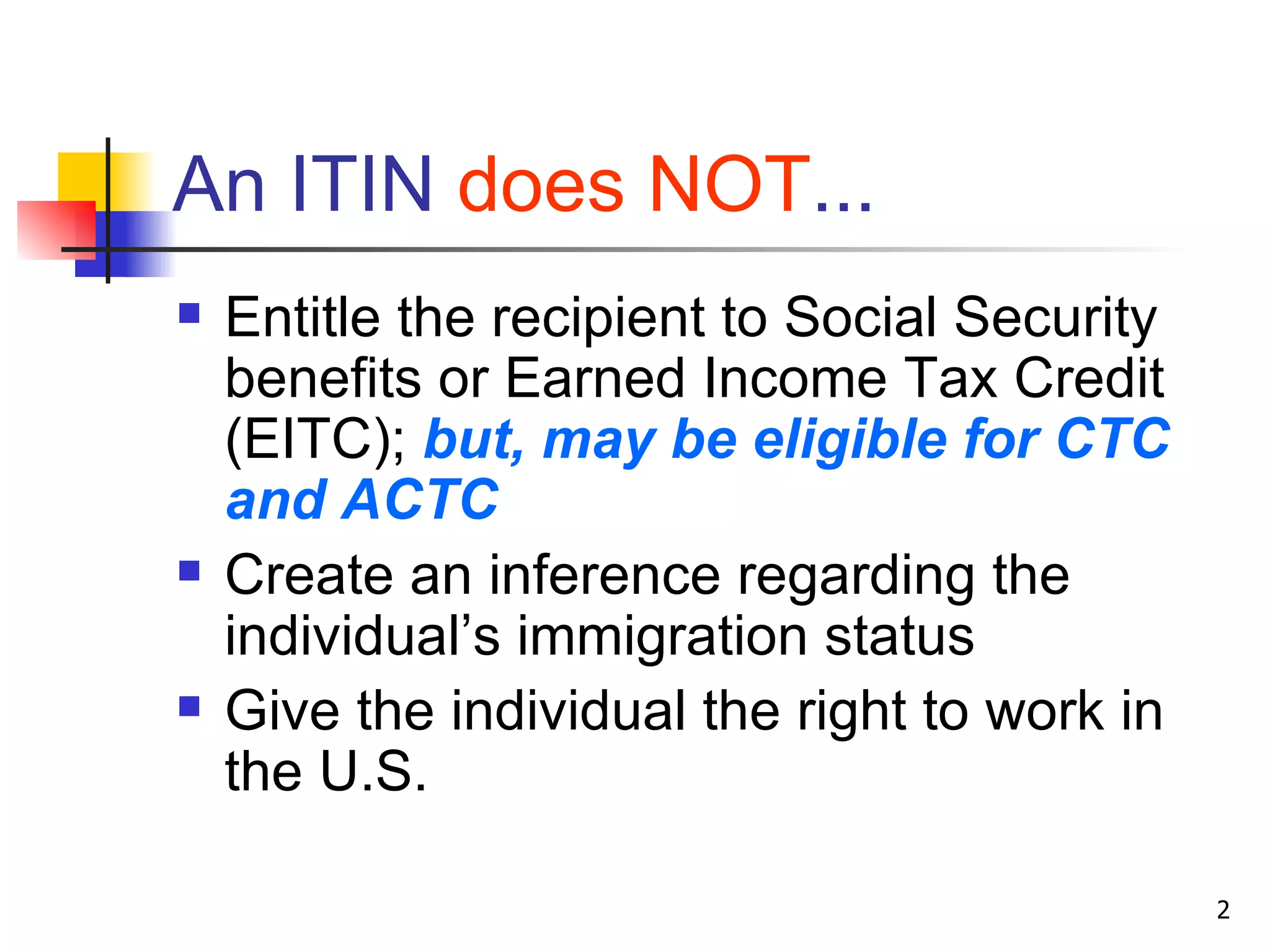 An ITIN  does NOT ... Entitle the recipient to Social Security benefits or Earned Income Tax Credit (EITC);  but, may be eligible for CTC and ACTC Create an inference regarding the individual’s immigration status Give the individual the right to work in the U.S. 