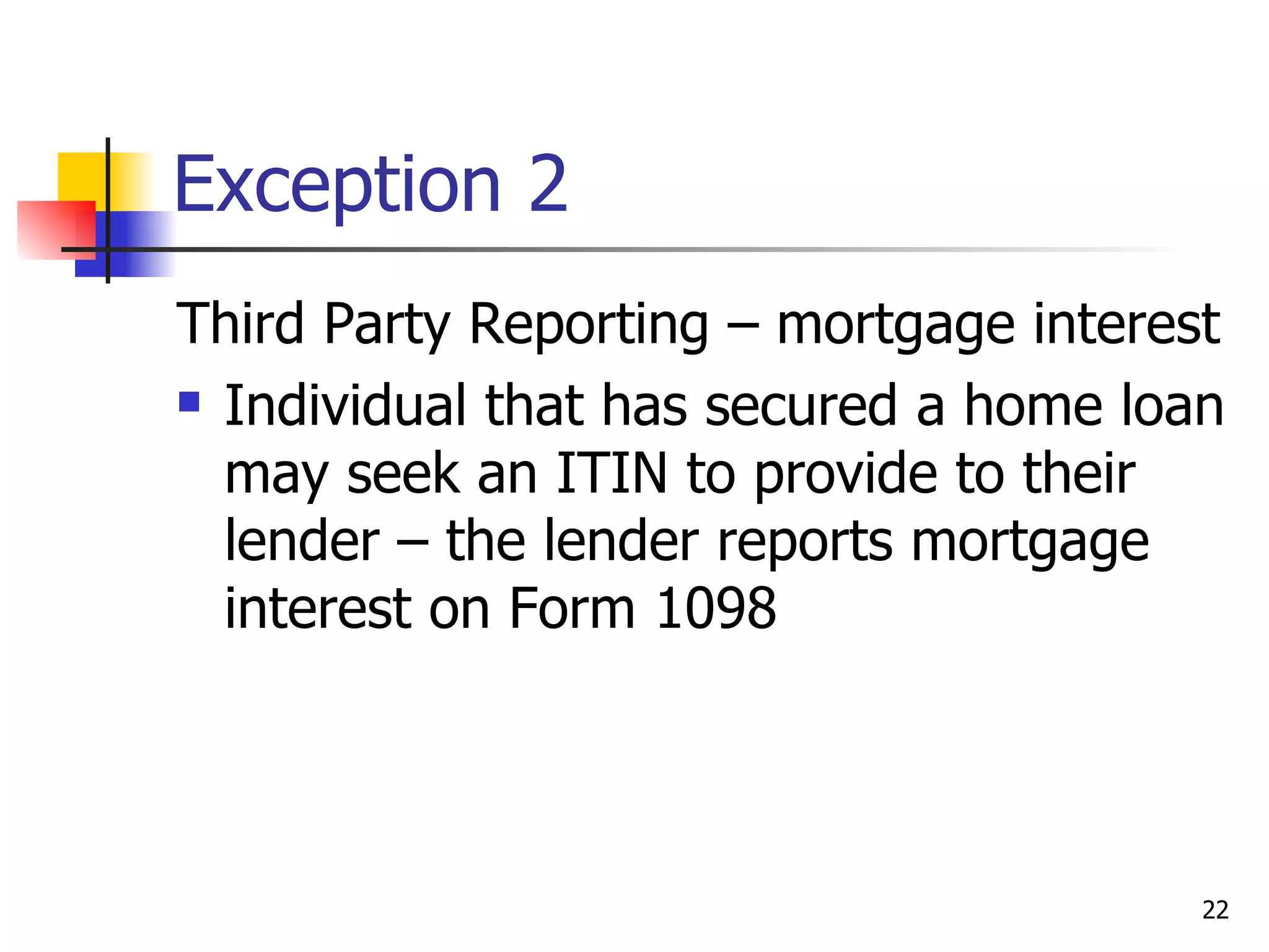 Exception 2 Third Party Reporting – mortgage interest Individual that has secured a home loan may seek an ITIN to provide to their lender – the lender reports mortgage interest on Form 1098 