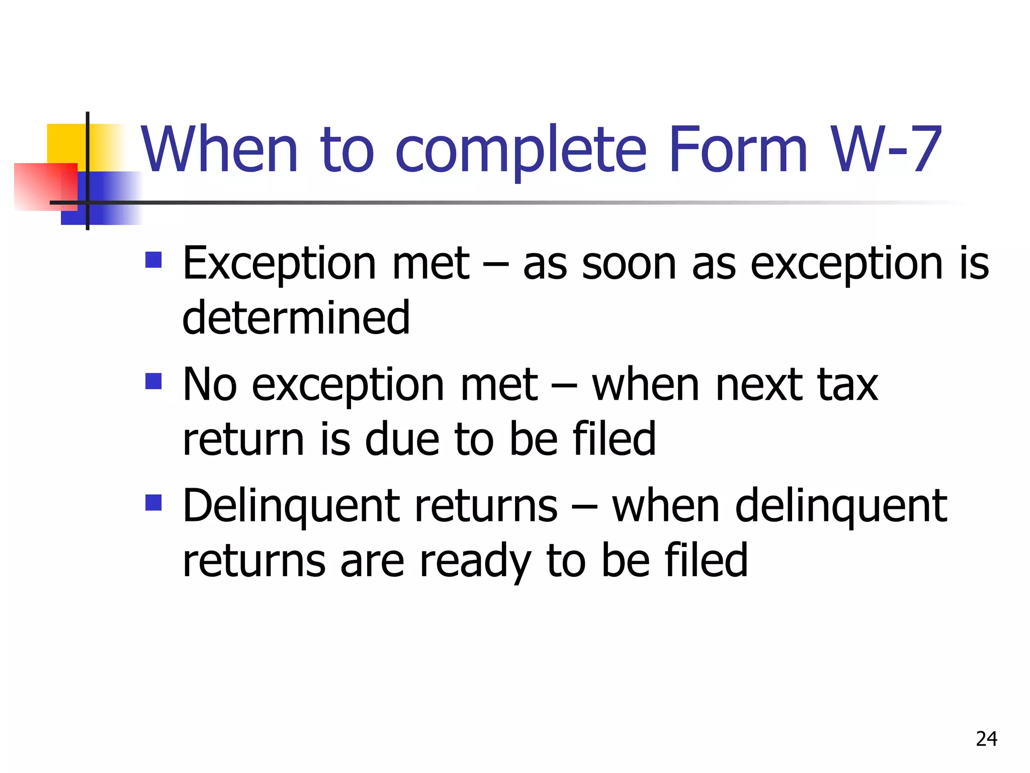 When to complete Form W-7 Exception met – as soon as exception is determined No exception met – when next tax return is due to be filed Delinquent returns – when delinquent returns are ready to be filed 