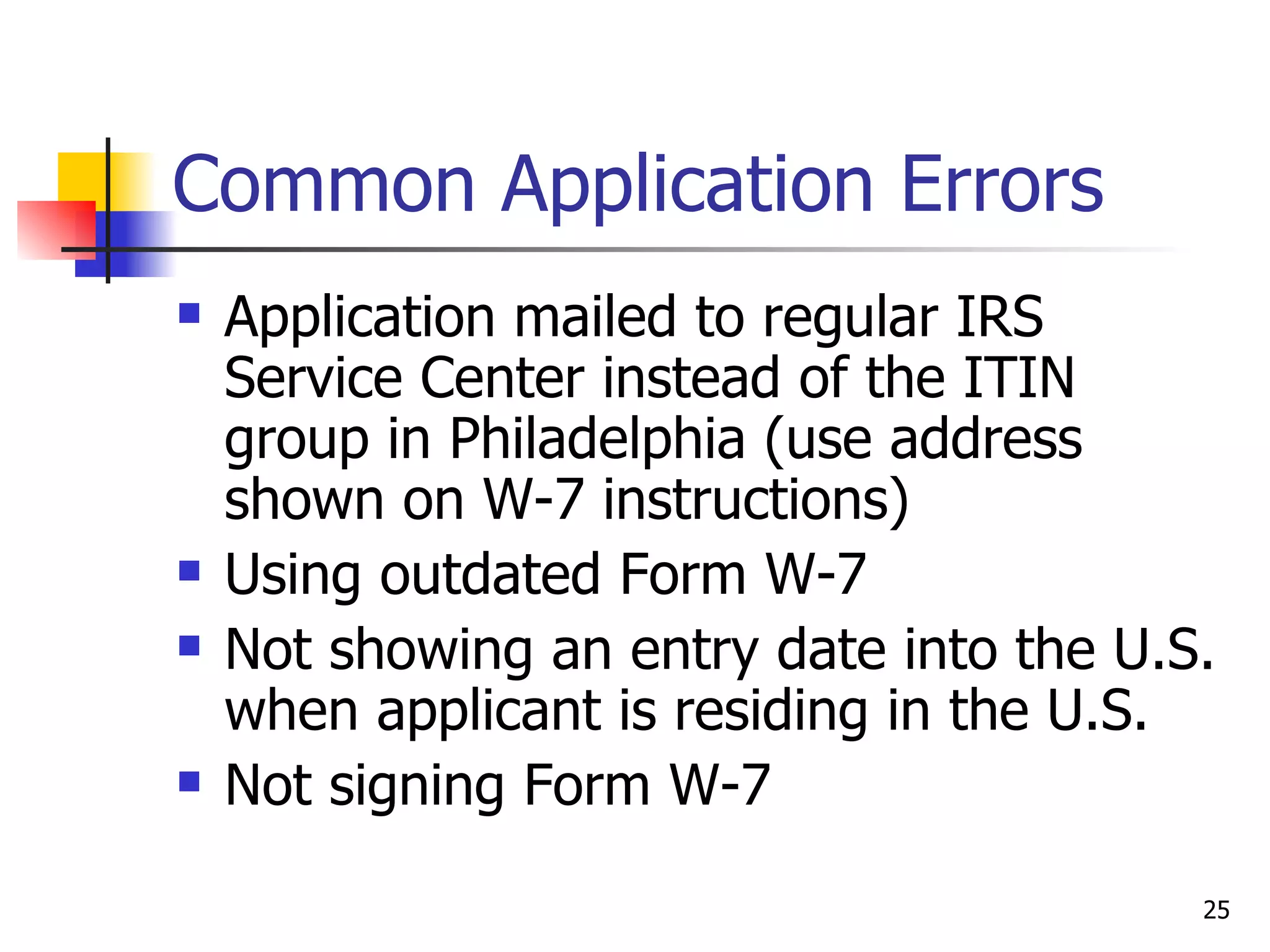 Common Application Errors Application mailed to regular IRS Service Center instead of the ITIN group in Philadelphia (use address shown on W-7 instructions) Using outdated Form W-7 Not showing an entry date into the U.S. when applicant is residing in the U.S. Not signing Form W-7 