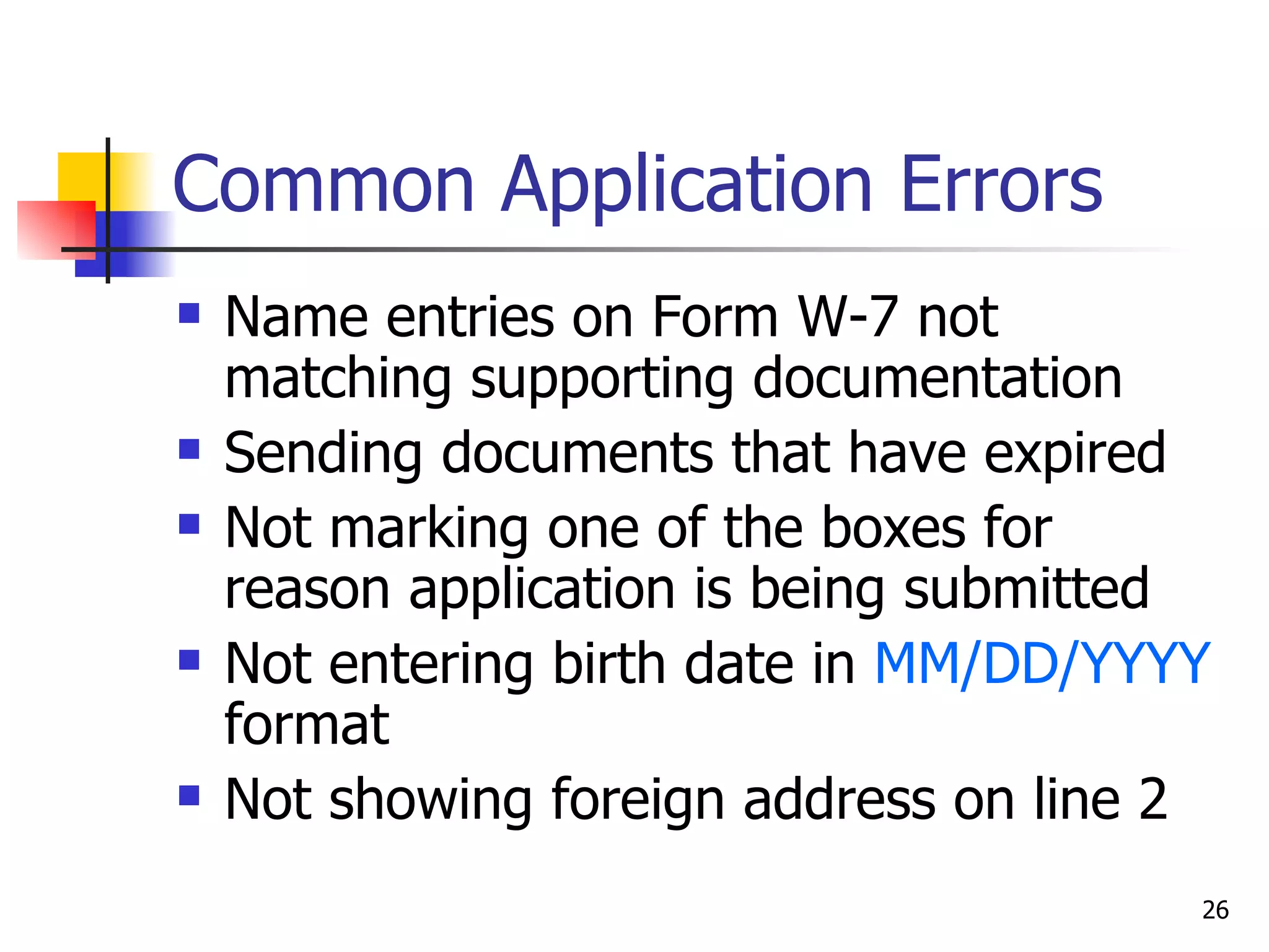Common Application Errors Name entries on Form W-7 not matching supporting documentation Sending documents that have expired Not marking one of the boxes for reason application is being submitted Not entering birth date in  MM/DD/YYYY  format Not showing foreign address on line 2 