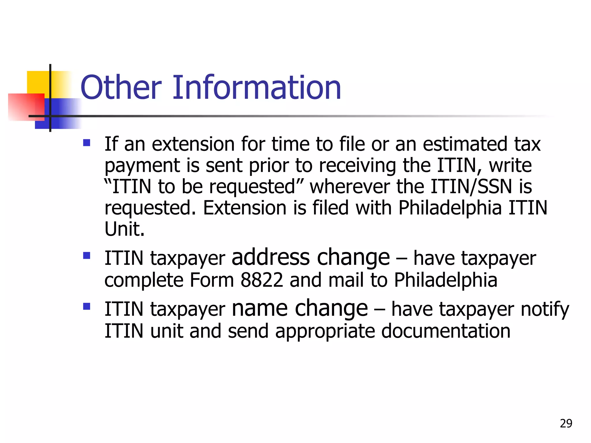 Other Information If an extension for time to file or an estimated tax payment is sent prior to receiving the ITIN, write “ITIN to be requested” wherever the ITIN/SSN is requested. Extension is filed with Philadelphia ITIN Unit. ITIN taxpayer  address change  – have taxpayer complete Form 8822 and mail to Philadelphia ITIN taxpayer  name change  – have taxpayer notify ITIN unit and send appropriate documentation 