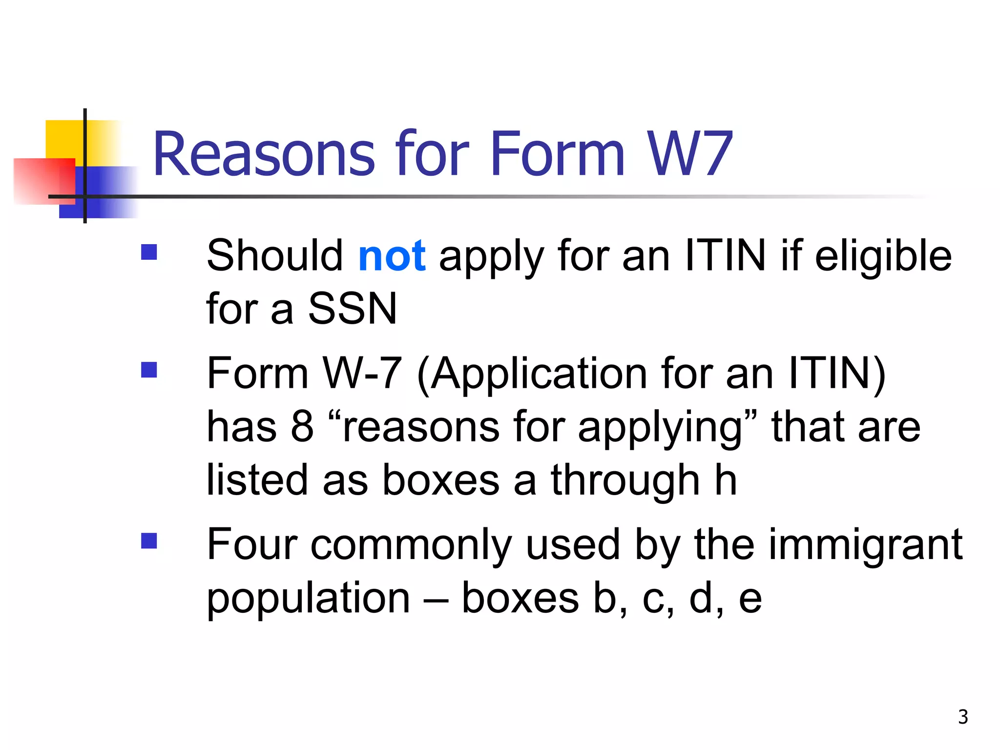 Reasons for Form W7 Should  not  apply for an ITIN if eligible for a SSN Form W-7 (Application for an ITIN) has 8 “reasons for applying” that are listed as boxes a through h Four commonly used by the immigrant population – boxes b, c, d, e 
