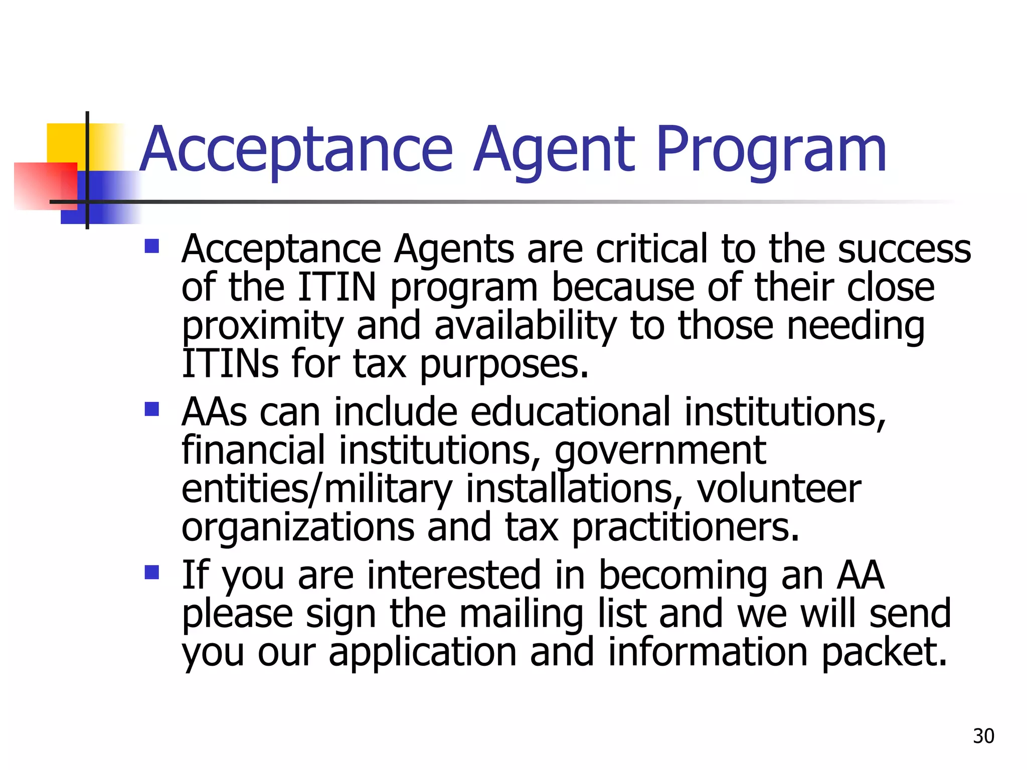 Acceptance Agent Program Acceptance Agents are critical to the success of the ITIN program because of their close proximity and availability to those needing ITINs for tax purposes.  AAs can include educational institutions, financial institutions, government entities/military installations, volunteer organizations and tax practitioners. If you are interested in becoming an AA please sign the mailing list and we will send you our application and information packet.  
