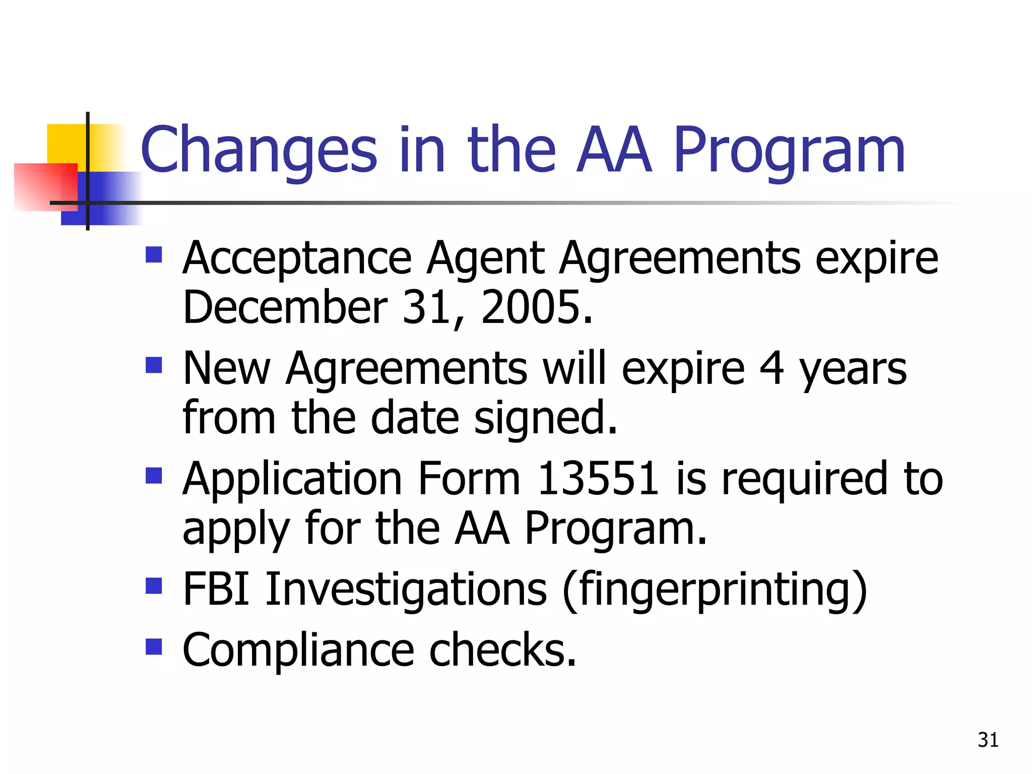 Changes in the AA Program Acceptance Agent Agreements expire  December 31, 2005. New Agreements will expire 4 years from the date signed. Application Form 13551 is required to apply for the AA Program. FBI Investigations (fingerprinting) Compliance checks. 