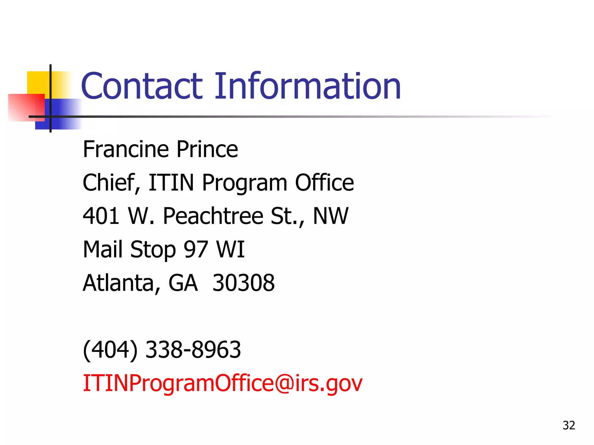 Contact Information Francine Prince Chief, ITIN Program Office 401 W. Peachtree St., NW Mail Stop 97 WI Atlanta, GA  30308 (404) 338-8963 [email_address]   