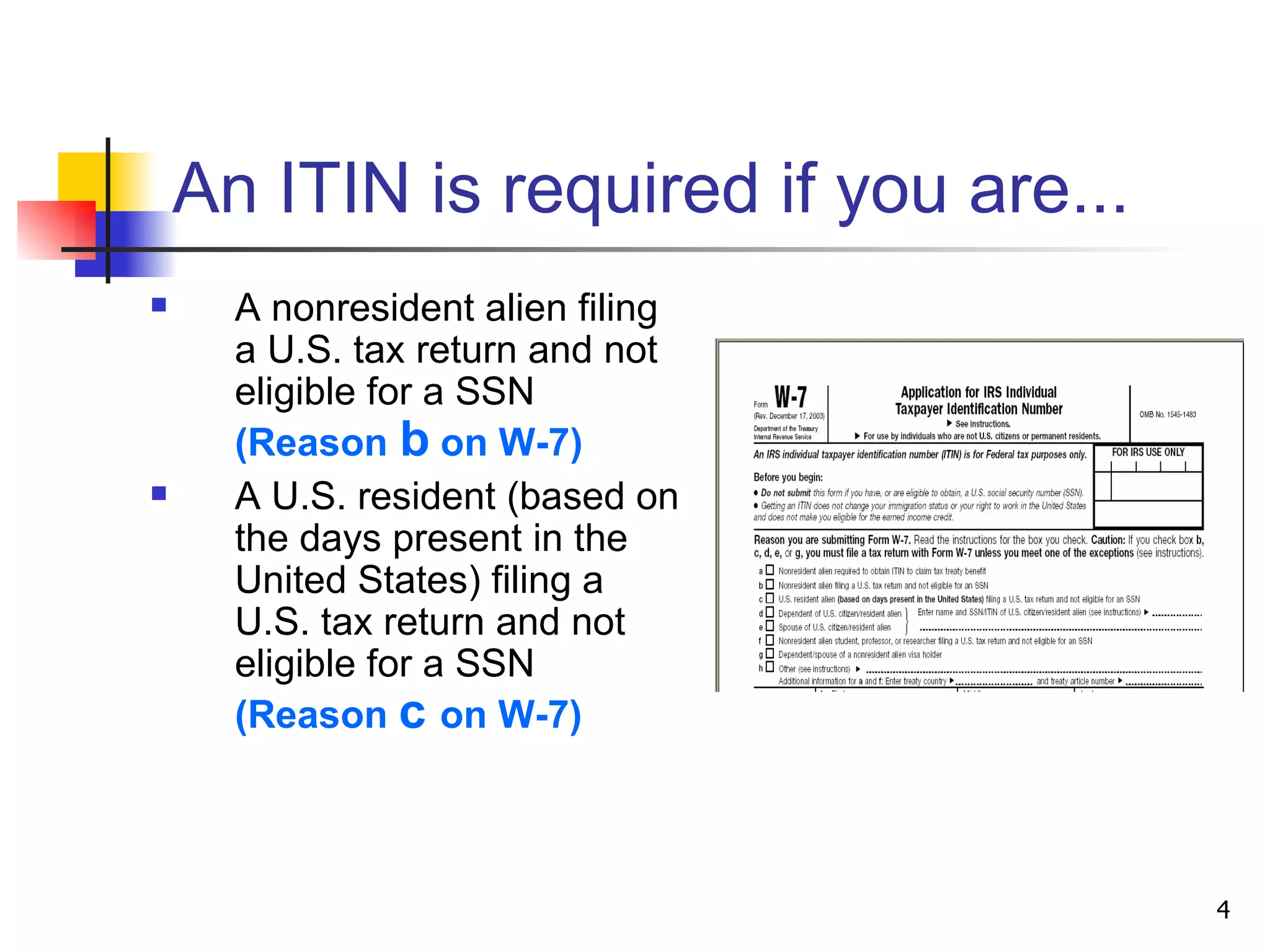 An ITIN is required if you are... A nonresident alien filing a U.S. tax return and not eligible for a SSN  (Reason   b   on W-7) A U.S. resident (based on the days present in the United States) filing a U.S. tax return and not eligible for a SSN  (Reason  c  on W-7) 