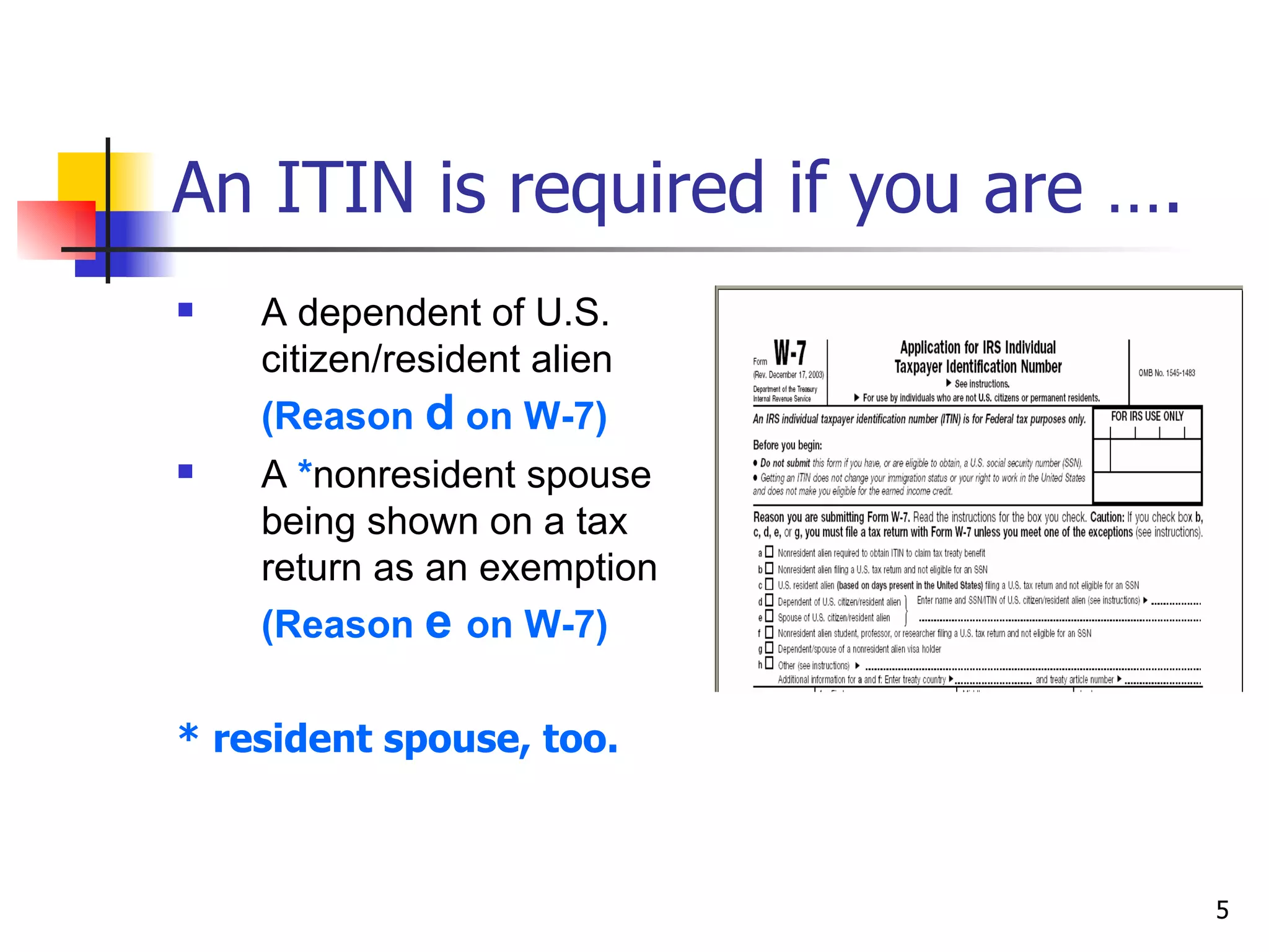 An ITIN is required if you are …. A dependent of U.S. citizen/resident alien  (Reason  d  on W-7) A  * nonresident spouse being shown on a tax return as an exemption  (Reason  e  on W-7) * resident spouse, too.  