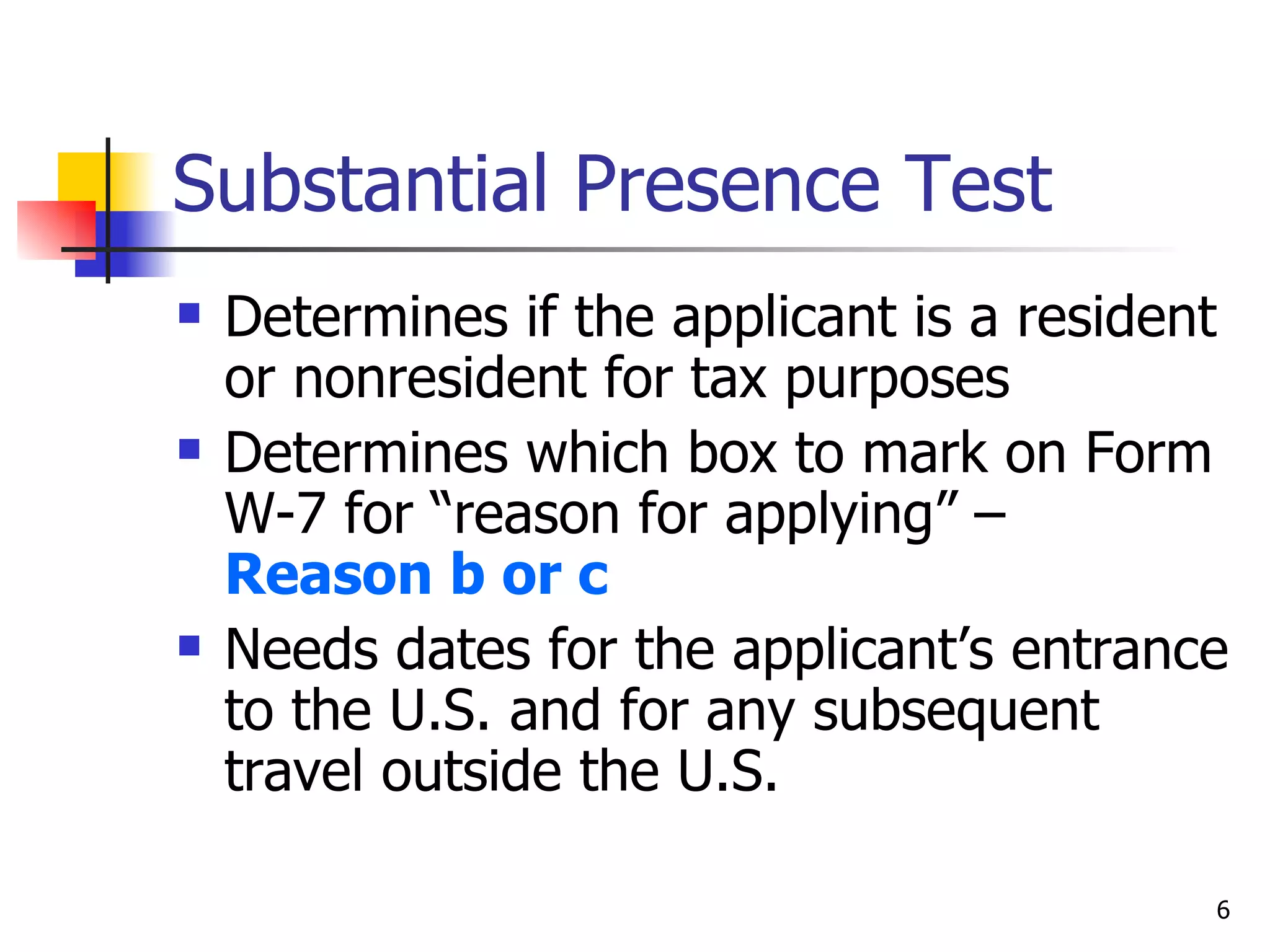 Substantial Presence Test Determines if the applicant is a resident or nonresident for tax purposes Determines which box to mark on Form W-7 for “reason for applying” –  Reason b or c Needs dates for the applicant’s entrance to the U.S. and for any subsequent travel outside the U.S.  