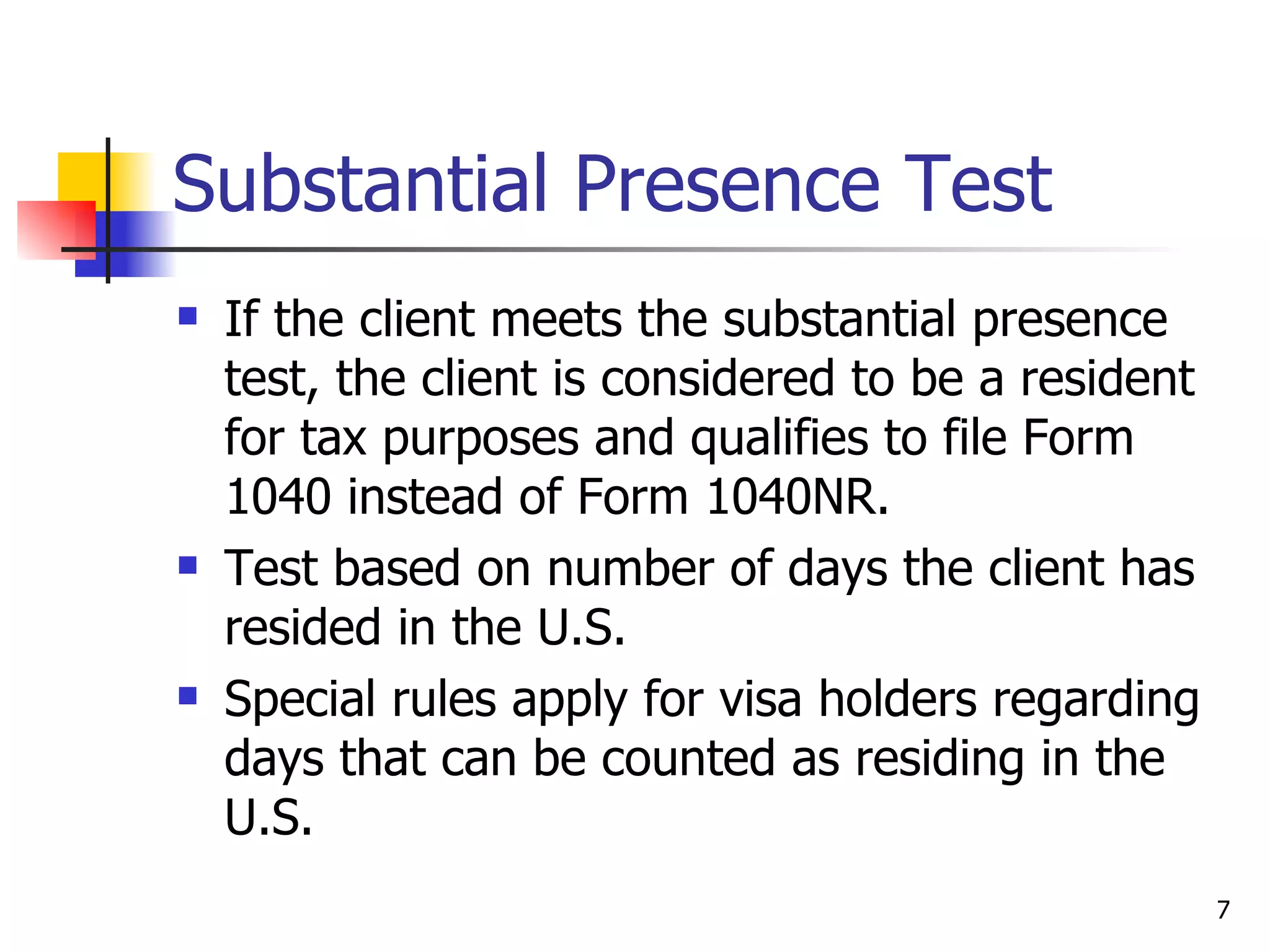 Substantial Presence Test If the client meets the substantial presence test, the client is considered to be a resident for tax purposes and qualifies to file Form 1040 instead of Form 1040NR.  Test based on number of days the client has resided in the U.S.  Special rules apply for visa holders regarding days that can be counted as residing in the U.S. 