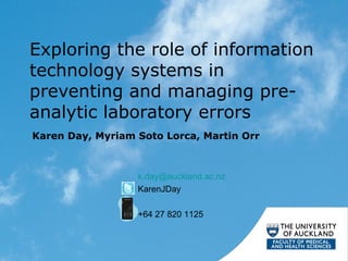 Exploring the role of information
technology systems in
preventing and managing preanalytic laboratory errors
Karen Day, Myriam Soto Lorca, Martin Orr

k.day@auckland.ac.nz
KarenJDay
+64 27 820 1125

 