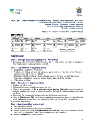 1
PUC-SP – Direito Internacional Público / Public International Law 2014
Study Abroad Program- de 05 a 22 de Janeiro 2014 (18 dias)
4 países: Holanda, Luxemburgo, França e Alemanha
Curso na Universidade de Estrasburgo (15 horas)
15 visitas com apresentações
Idiomas das palestras e visitas: INGLÊS e PORTUGUÊS
ITINERÁRIO*
* sujeito a alterações
Domingo 2
a
feira 3
a
feira 4
a
feira 5
a
feira 6
a
feira Sábado
5
Jan
São Paulo /
Amsterdam
6
Jan
Amsterdam /
Haia
7
Jan
Haia 8
Jan
Haia 9
Jan
Haia /
Luxemburgo
10
Jan
Luxemburgo 11
Jan
Luxemburg /
Estrasburgo
12
Jan
Estrasburgo
/Route des
Vins
13
Jan
Estrasburgo 14
Jan
Estrasburgo 15
Jan
Estrasburgo 16
Jan
Estrasburgo 17
Jan
Estrasburgo
/ Karlsruhe
18
Jan
Estrasburgo /
Paris
19
Jan
Paris 20
Jan
Paris 21
Jan
Paris 22
Jan
Paris /
São Paulo • Mínimo de 15 participantes
• Máximo de 25 participantes
Programação*:
Dia 1 >>Domingo, 05 de janeiro: (São Paulo – Amsterdam)
• Embarque para Amsterdam, Holanda (Valor do voo não incluso no valor do programa.
Informações sobre o voo sugerido na página 8.
Dia 2 >>Segunda feira, 06 de janeiro: (Haia)
• Chegada ao Aeroporto de Amsterdam.
• Traslado em ônibus privativo do aeroporto para hotel em Haia (um único horário) –
(aproximadamente 45 min. de viagem).
• 3 noites em hotel 3 estrelas em quartos duplos, banheiro privativo com café da manhã.
• Passe para utilização de transporte público durante a permanência em Haia.
• Walking tour em Haia.
Dia 3 >> Terça feira, 07 de janeiro: (Haia)
• Café da manhã no hotel.
• Utilização de transporte público durante o dia todo.
• Visita e apresentação na Corte Internacional de Justiça (CIJ) pela manhã seguida de
palestra e debate com o Juiz brasileiro Dr. Antônio Cançado Trindade (ou algum outro Juiz
da Corte).
• Almoço no CIJ na cafeteria da Corte (refeição não inclusa no programa) .
• Visita à Biblioteca da CIJ. Na Biblioteca poderá haver apresentação com Juliana Rangel,
chefe da Biblioteca dos Juízes, com assento no Palácio da Paz na ONU – a confirmar.
• Jantar de boas-vindas.
Dia 4 >>Quarta feira, 08 de janeiro: (Haia)
• Café da manhã no hotel.
• Utilização de transporte público durante o dia todo.
• Visita e apresentação no Tribunal Penal Internacional (ICC), seguida de palestra e debate
com a juíza brasileira Dra. Sylvia Stein (ou algum outro Juiz da Corte).
• Visita à EUROJUST na parte da tarde.
 