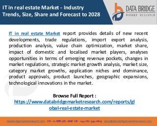 databridgemarketresearch.com US : +1-888-387-2818 UK : +44-161-394-0625 sales@databridgemarketresearch.com
1
IT in real estate Market - Industry
Trends, Size, Share and Forecast to 2028
IT in real estate Market report provides details of new recent
developments, trade regulations, import export analysis,
production analysis, value chain optimization, market share,
impact of domestic and localised market players, analyses
opportunities in terms of emerging revenue pockets, changes in
market regulations, strategic market growth analysis, market size,
category market growths, application niches and dominance,
product approvals, product launches, geographic expansions,
technological innovations in the market.
Browse Full Report :
https://www.databridgemarketresearch.com/reports/gl
obal-real-estate-market
 