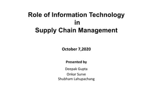 Role of Information Technology
in
Supply Chain Management
Presented by
Deepak Gupta
Onkar Surve
Shubham Lahupachang
October 7,2020
 